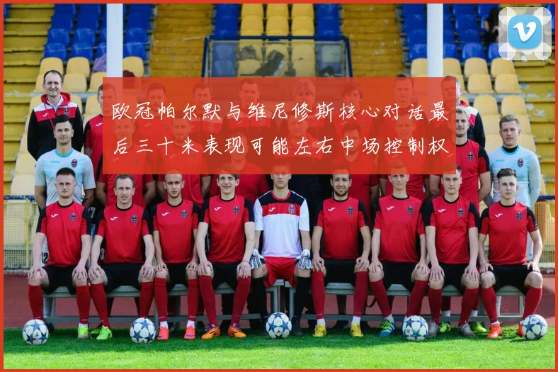 欧冠帕尔默与维尼修斯核心对话最后三十米表现可能左右中场控制权
