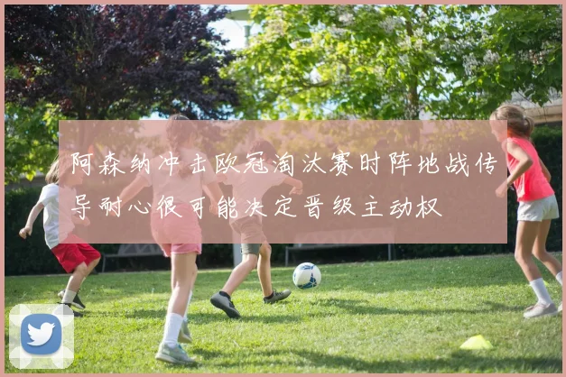 阿森纳冲击欧冠淘汰赛时阵地战传导耐心很可能决定晋级主动权