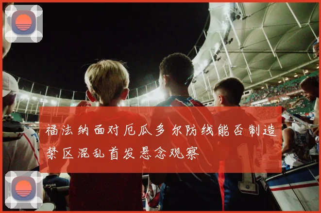 福法纳面对厄瓜多尔防线能否制造禁区混乱首发悬念观察