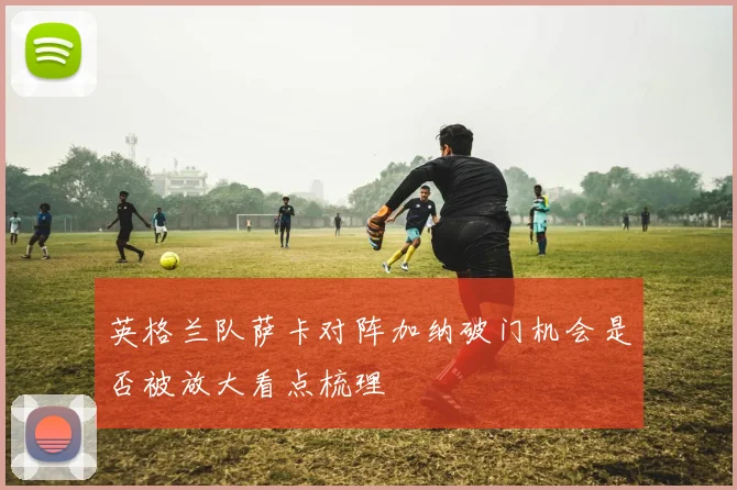 英格兰队萨卡对阵加纳破门机会是否被放大看点梳理