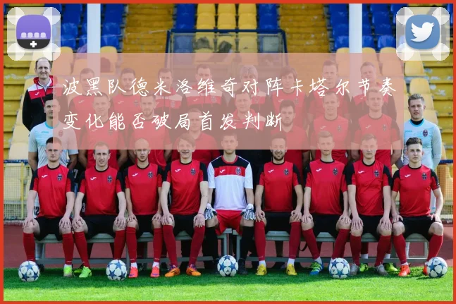 波黑队德米洛维奇对阵卡塔尔节奏变化能否破局首发判断
