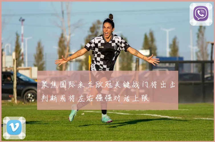 聚焦国际米兰欧冠关键战门将出击判断或将左右强强对话上限