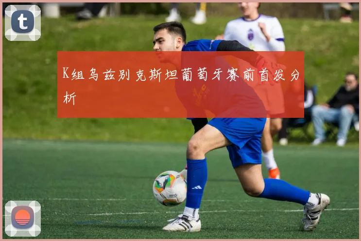 K组乌兹别克斯坦葡萄牙赛前首发分析