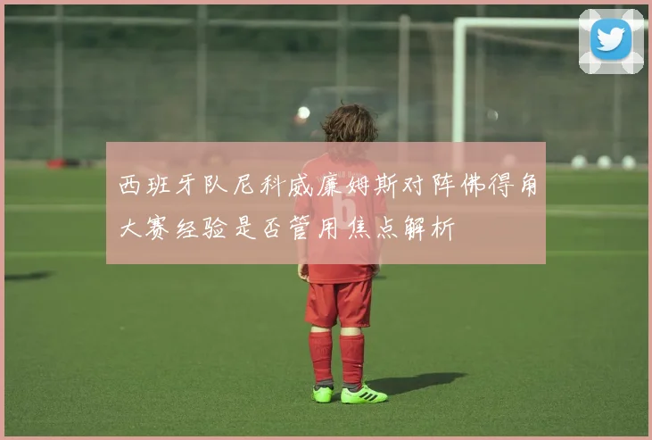 西班牙队尼科威廉姆斯对阵佛得角大赛经验是否管用焦点解析