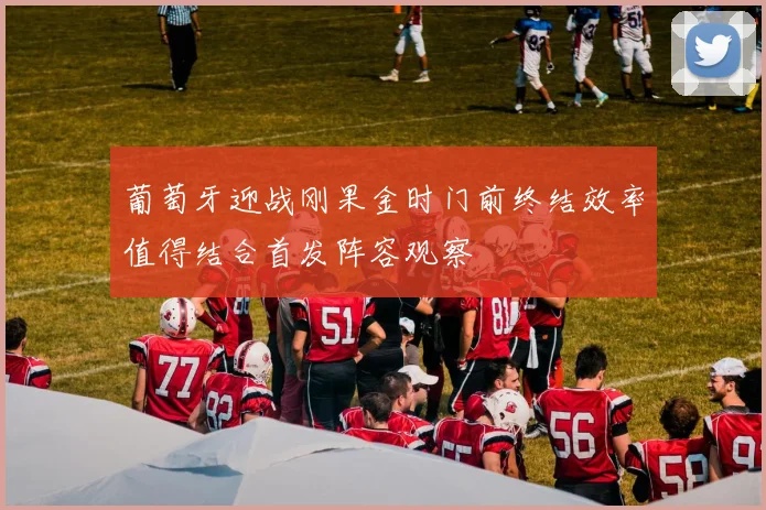 葡萄牙迎战刚果金时门前终结效率值得结合首发阵容观察