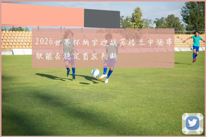 2026世界杯纳宗迎战苏格兰中场串联能否稳定首发判断