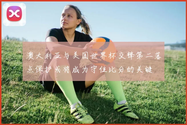 澳大利亚与美国世界杯交锋第二落点保护或将成为守住比分的关键