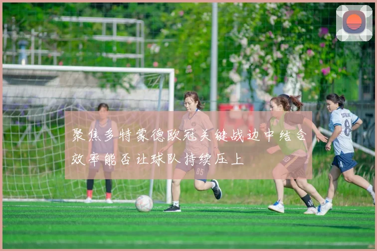 聚焦多特蒙德欧冠关键战边中结合效率能否让球队持续压上