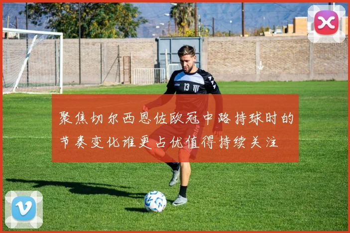 聚焦切尔西恩佐欧冠中路持球时的节奏变化谁更占优值得持续关注