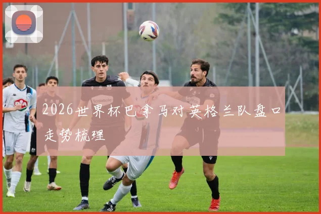 2026世界杯巴拿马对英格兰队盘口走势梳理
