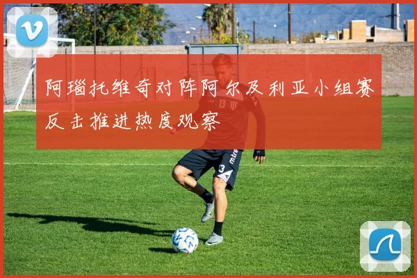 阿瑙托维奇对阵阿尔及利亚小组赛反击推进热度观察