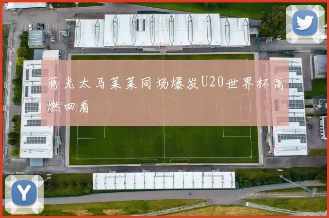 蒋光太马莱莱同场爆发U20世界杯高燃回看