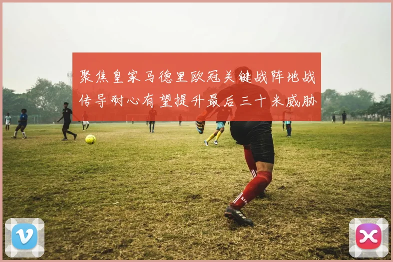 聚焦皇家马德里欧冠关键战阵地战传导耐心有望提升最后三十米威胁