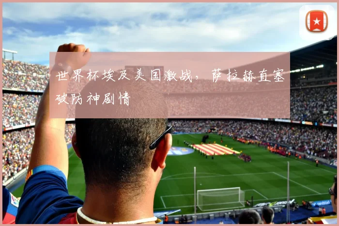 世界杯埃及美国激战，萨拉赫直塞破防神剧情