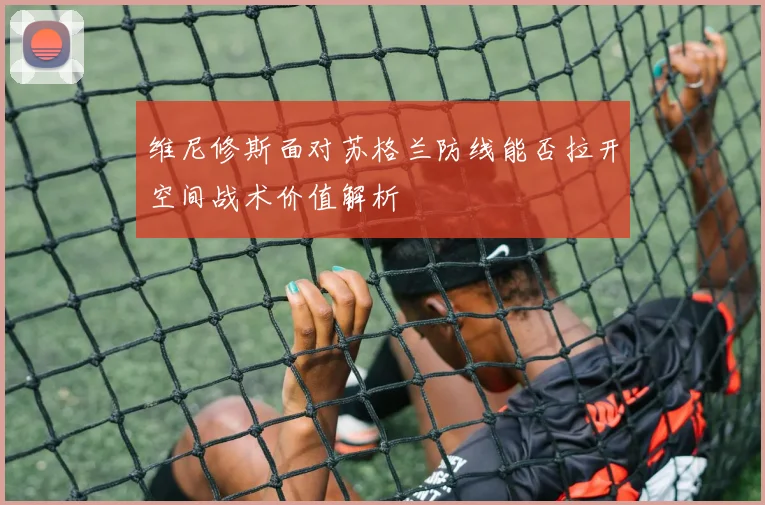 维尼修斯面对苏格兰防线能否拉开空间战术价值解析