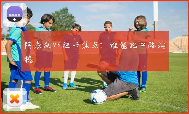 阿森纳vs纽卡焦点：谁能把中路站稳