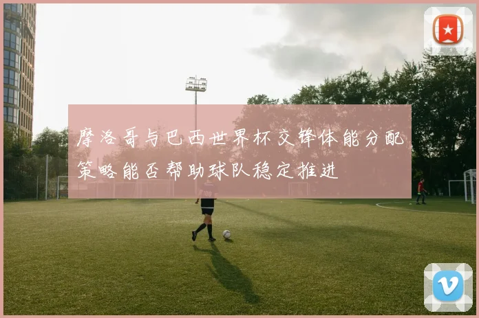 摩洛哥与巴西世界杯交锋体能分配策略能否帮助球队稳定推进