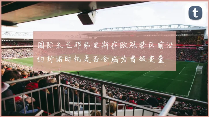 国际米兰邓弗里斯在欧冠禁区前沿的封堵时机是否会成为晋级变量