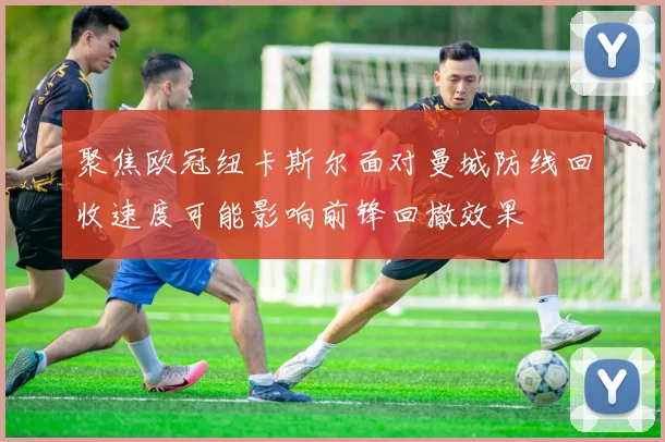 聚焦欧冠纽卡斯尔面对曼城防线回收速度可能影响前锋回撤效果