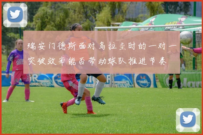 瑞安门德斯面对乌拉圭时的一对一突破效率能否带动球队推进节奏