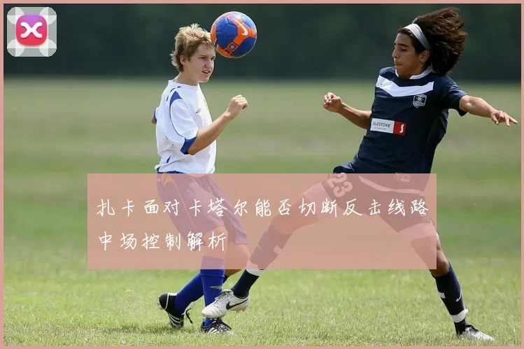 扎卡面对卡塔尔能否切断反击线路中场控制解析