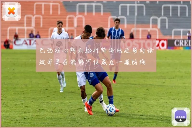 巴西核心阿利松对阵海地近角封堵效率是否能够守住最后一道防线