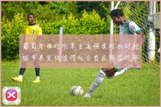 葡萄牙面对刚果金高强度对抗时控球节奏变化值得结合首发阵容观察