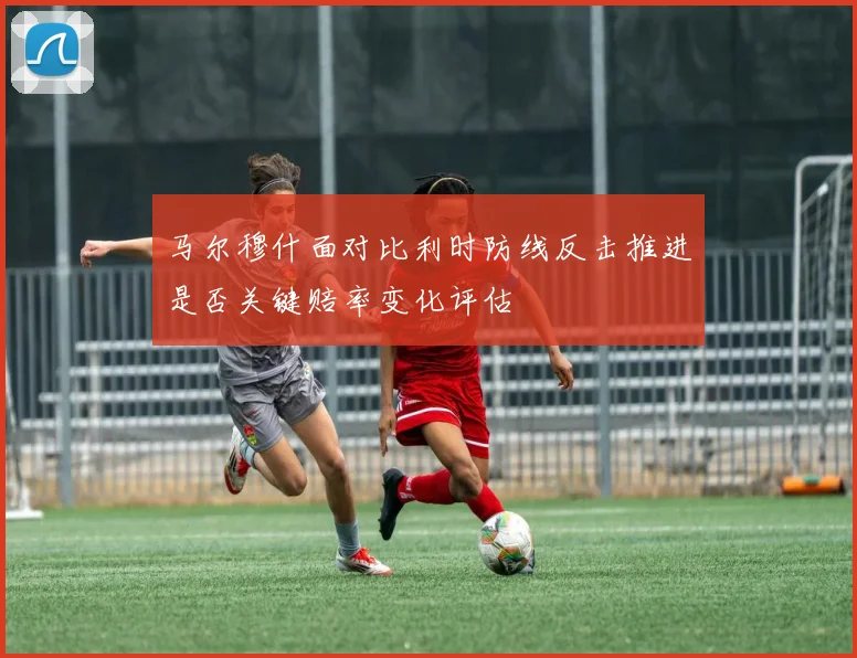 马尔穆什面对比利时防线反击推进是否关键赔率变化评估