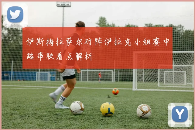 伊斯梅拉萨尔对阵伊拉克小组赛中路串联看点解析