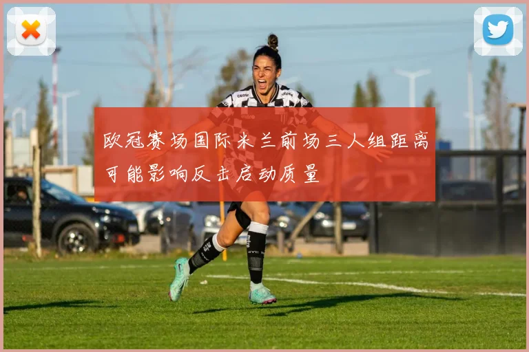 欧冠赛场国际米兰前场三人组距离可能影响反击启动质量
