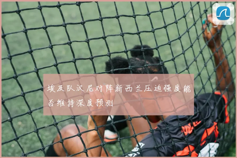 埃及队汉尼对阵新西兰压迫强度能否维持深度预测