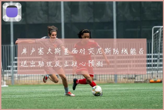 库卢塞夫斯基面对突尼斯防线能否送出助攻反击核心预测