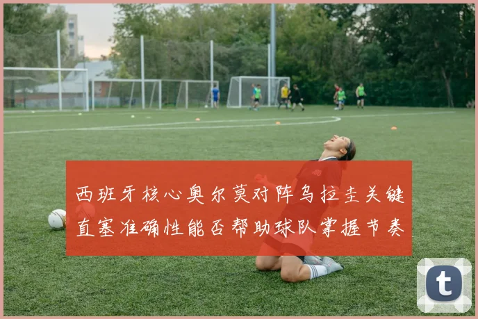西班牙核心奥尔莫对阵乌拉圭关键直塞准确性能否帮助球队掌握节奏