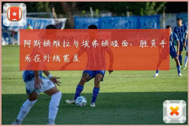 阿斯顿维拉与埃弗顿碰面，胜负手或在外线宽度