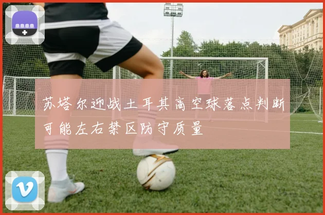 苏塔尔迎战土耳其高空球落点判断可能左右禁区防守质量