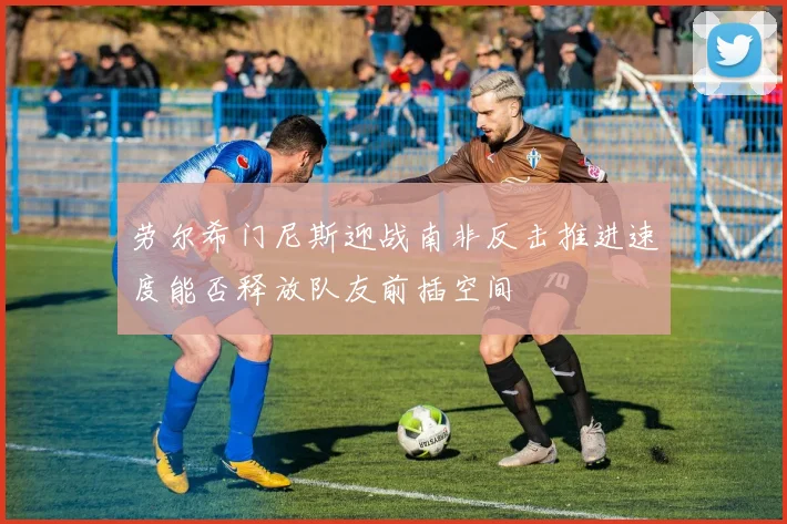 劳尔希门尼斯迎战南非反击推进速度能否释放队友前插空间