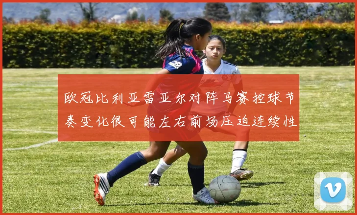 欧冠比利亚雷亚尔对阵马赛控球节奏变化很可能左右前场压迫连续性