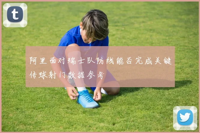 阿里面对瑞士队防线能否完成关键传球射门数据参考