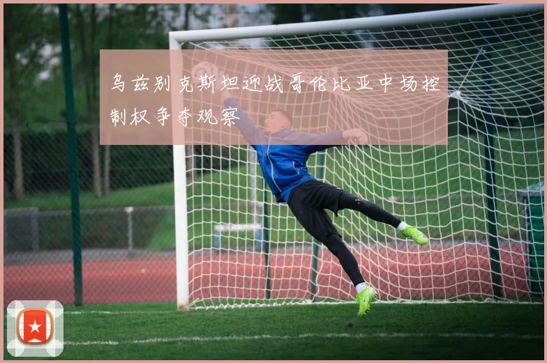 乌兹别克斯坦迎战哥伦比亚中场控制权争夺观察