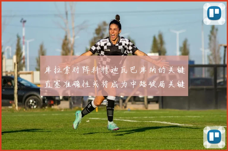 库拉索对阵科特迪瓦巴库纳的关键直塞准确性或将成为中路破局关键