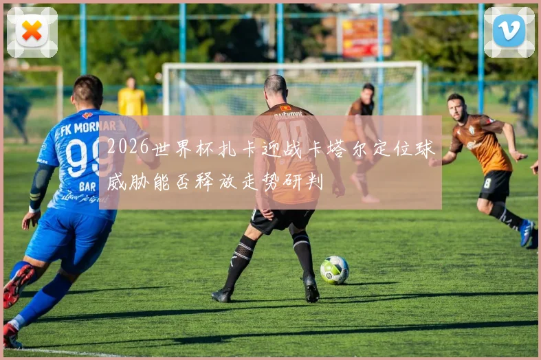 2026世界杯扎卡迎战卡塔尔定位球威胁能否释放走势研判