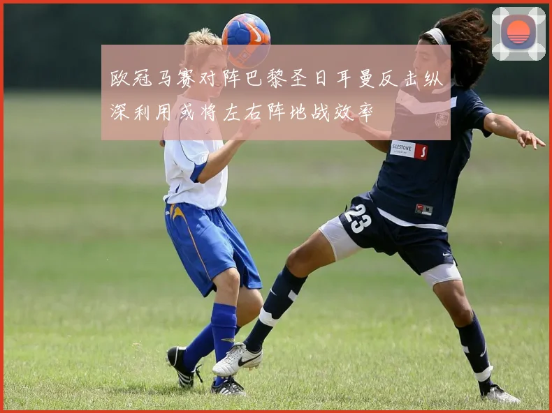 欧冠马赛对阵巴黎圣日耳曼反击纵深利用或将左右阵地战效率