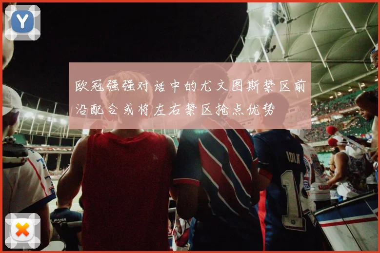 欧冠强强对话中的尤文图斯禁区前沿配合或将左右禁区抢点优势