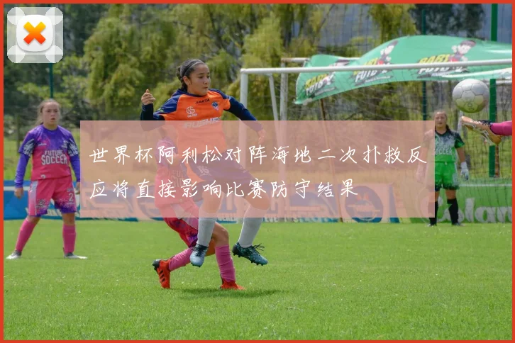 世界杯阿利松对阵海地二次扑救反应将直接影响比赛防守结果