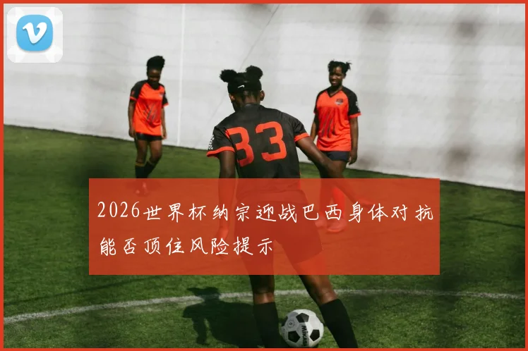 2026世界杯纳宗迎战巴西身体对抗能否顶住风险提示