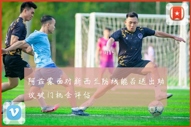 阿兹蒙面对新西兰防线能否送出助攻破门机会评估