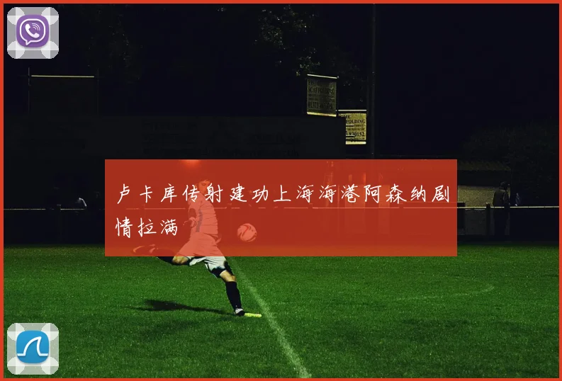 卢卡库传射建功上海海港阿森纳剧情拉满