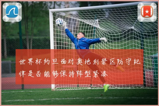 世界杯约旦面对奥地利禁区防守纪律是否能够保持阵型紧凑