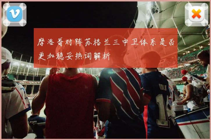 摩洛哥对阵苏格兰三中卫体系是否更加稳妥热词解析