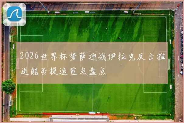 2026世界杯努萨迎战伊拉克反击推进能否提速重点盘点